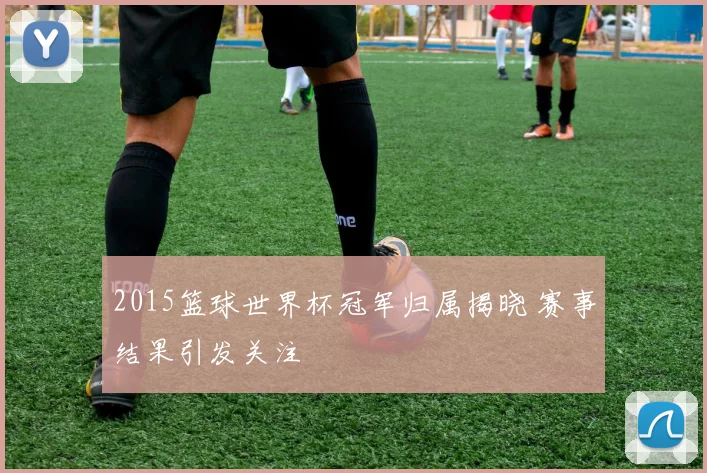 2015篮球世界杯冠军归属揭晓 赛事结果引发关注
