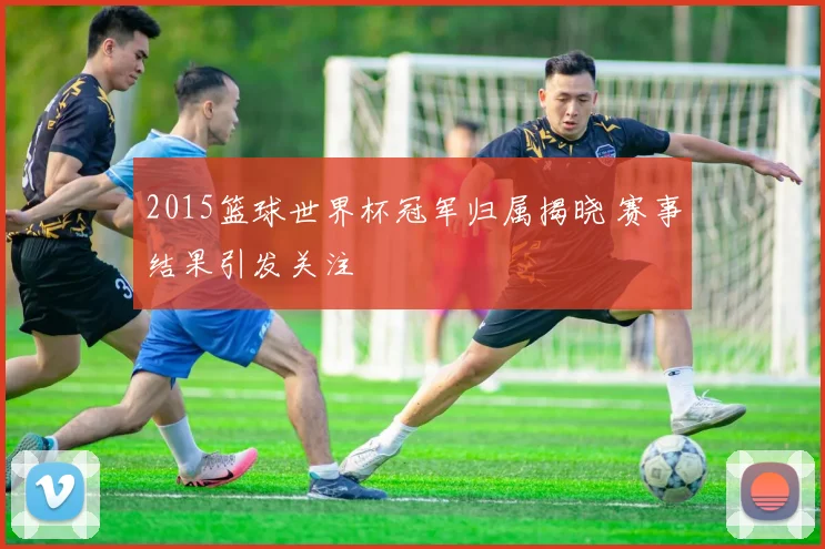 2015篮球世界杯冠军归属揭晓 赛事结果引发关注