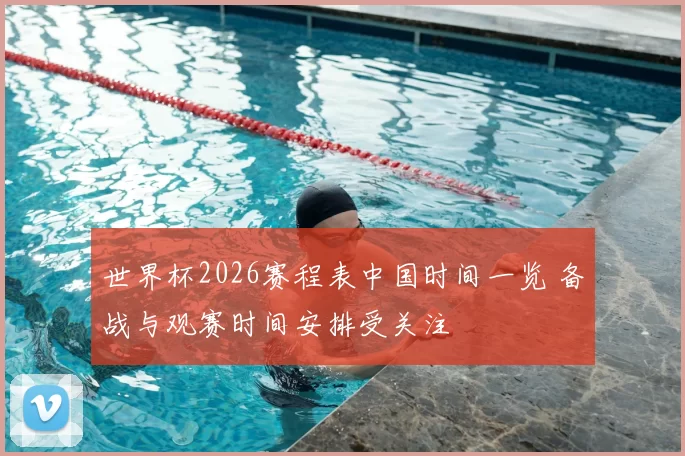 世界杯2026赛程表中国时间一览 备战与观赛时间安排受关注