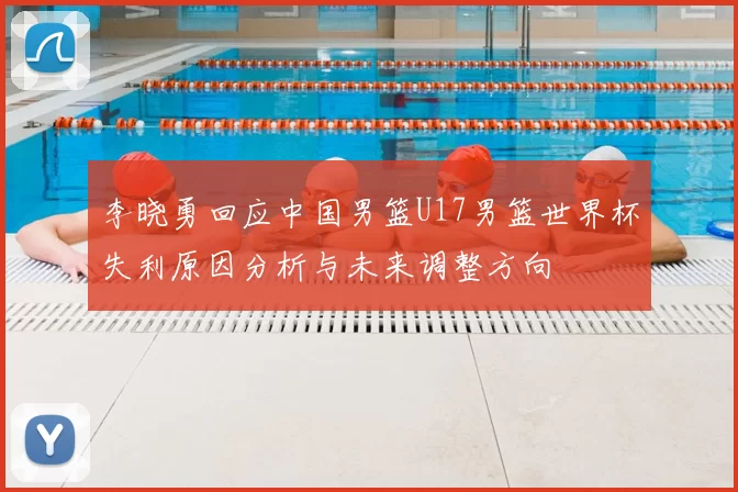 李晓勇回应中国男篮U17男篮世界杯失利原因分析与未来调整方向