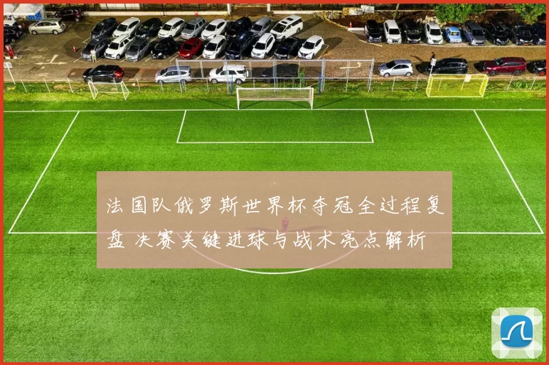 法国队俄罗斯世界杯夺冠全过程复盘 决赛关键进球与战术亮点解析