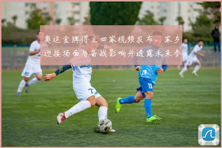 奥运金牌得主回家视频发布，家乡迎接场面与备战影响并透露未来参赛计划