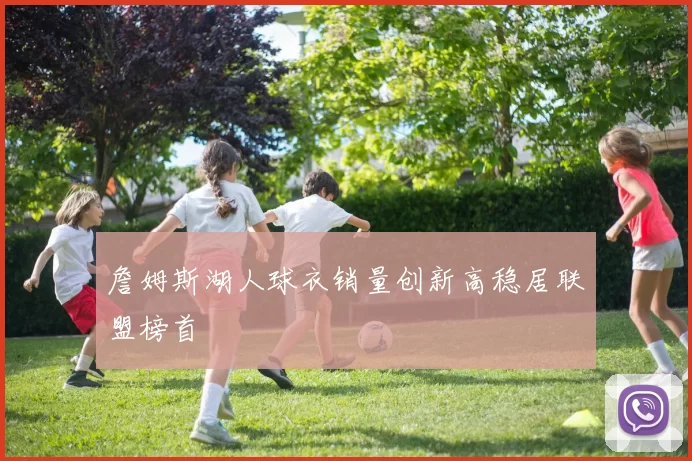 詹姆斯湖人球衣销量创新高稳居联盟榜首