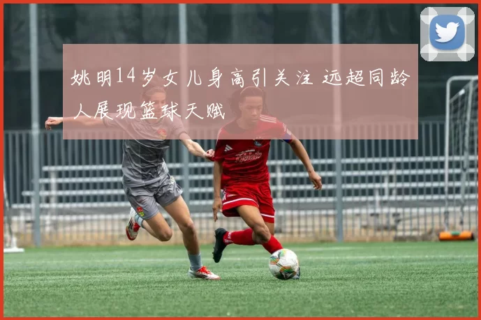 姚明14岁女儿身高引关注 远超同龄人展现篮球天赋