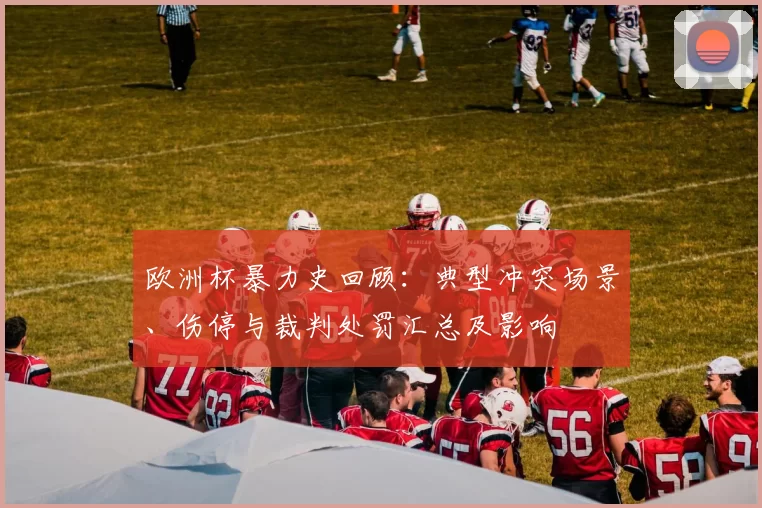 欧洲杯暴力史回顾：典型冲突场景、伤停与裁判处罚汇总及影响