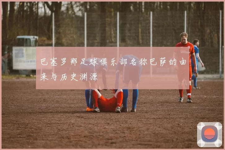 巴塞罗那足球俱乐部名称巴萨的由来与历史渊源