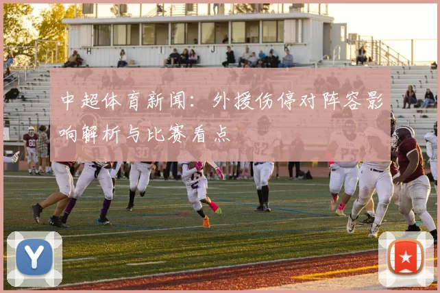 中超体育新闻：外援伤停对阵容影响解析与比赛看点