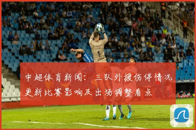 中超体育新闻：三队外援伤停情况更新比赛影响及出场调整看点