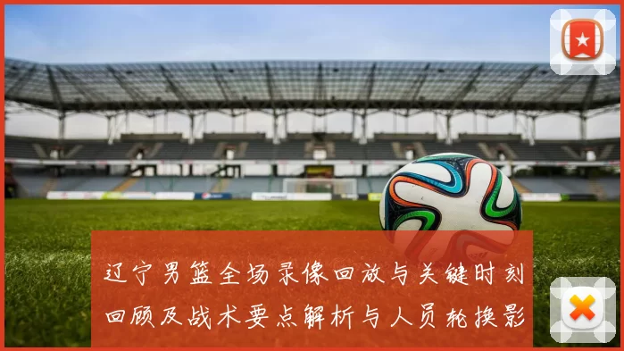 辽宁男篮全场录像回放与关键时刻回顾及战术要点解析与人员轮换影响