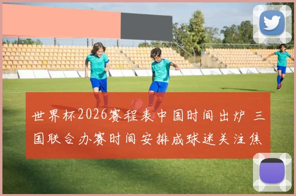 世界杯2026赛程表中国时间出炉 三国联合办赛时间安排成球迷关注焦点