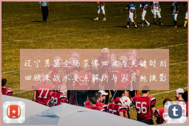 辽宁男篮全场录像回放与关键时刻回顾及战术要点解析与人员轮换影响