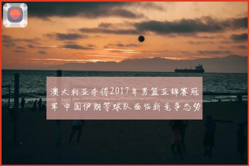 澳大利亚夺得2017年男篮亚锦赛冠军 中国伊朗等球队面临新竞争态势