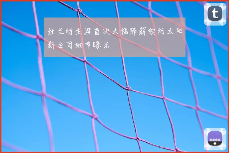 杜兰特生涯首次大幅降薪续约太阳新合同细节曝光