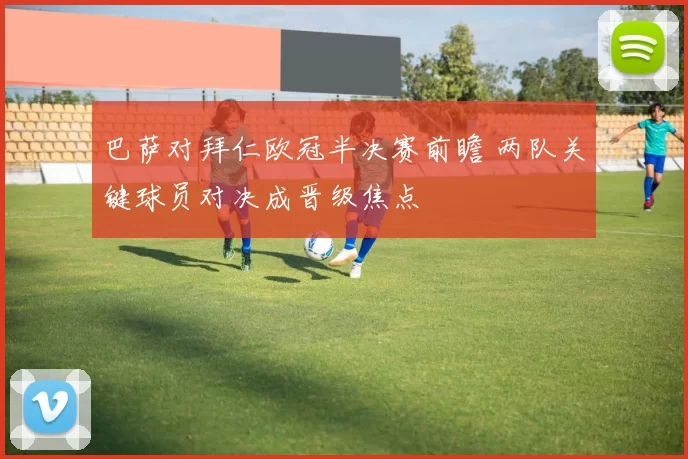 巴萨对拜仁欧冠半决赛前瞻 两队关键球员对决成晋级焦点