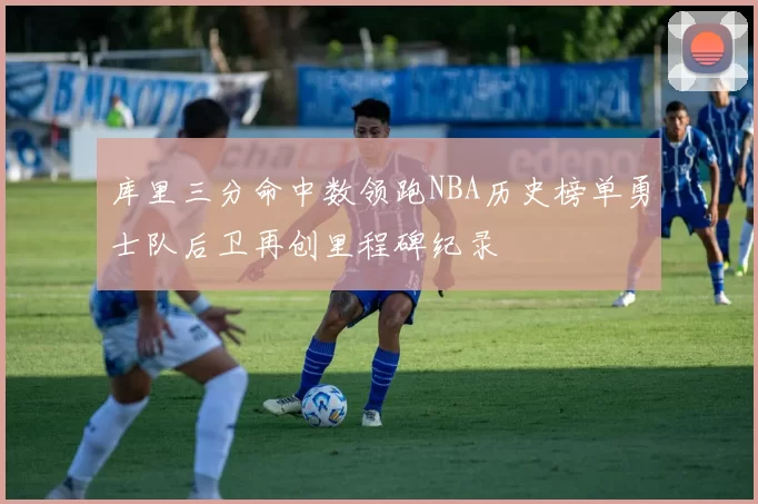 库里三分命中数领跑NBA历史榜单勇士队后卫再创里程碑纪录