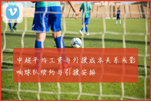 中超平均工资与外援成本关系或影响球队续约与引援安排