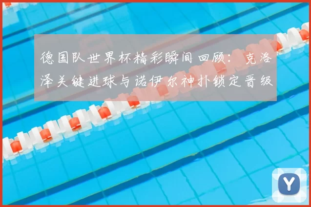 德国队世界杯精彩瞬间回顾：克洛泽关键进球与诺伊尔神扑锁定晋级