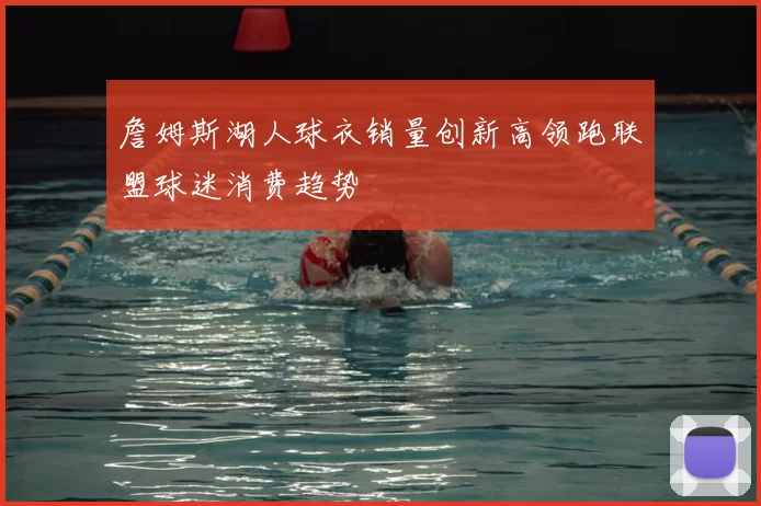 詹姆斯湖人球衣销量创新高领跑联盟球迷消费趋势