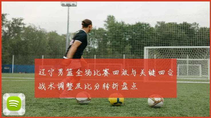 辽宁男篮全场比赛回放与关键回合战术调整及比分转折盘点