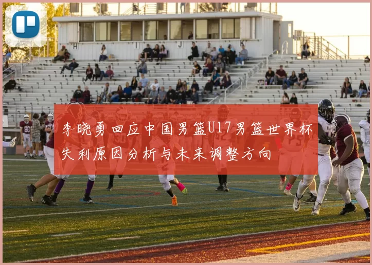 李晓勇回应中国男篮U17男篮世界杯失利原因分析与未来调整方向