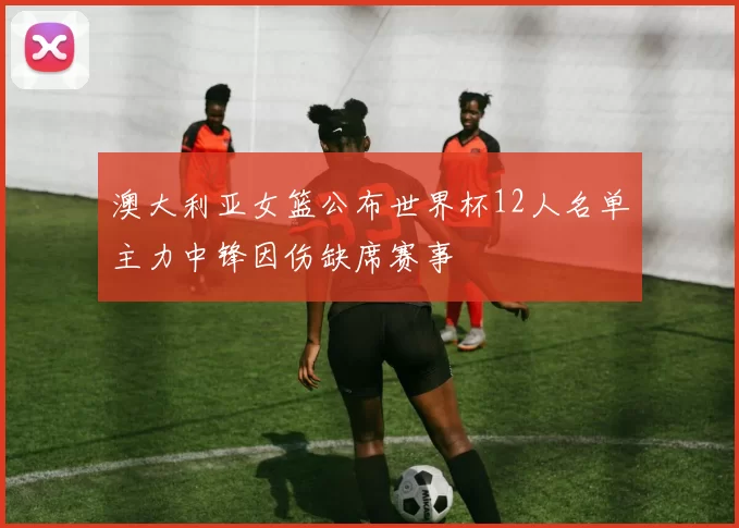 澳大利亚女篮公布世界杯12人名单主力中锋因伤缺席赛事