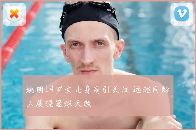 姚明14岁女儿身高引关注 远超同龄人展现篮球天赋