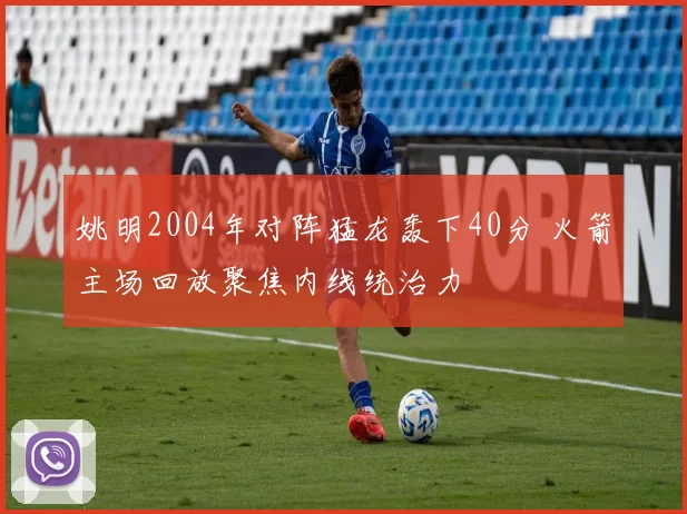 姚明2004年对阵猛龙轰下40分 火箭主场回放聚焦内线统治力