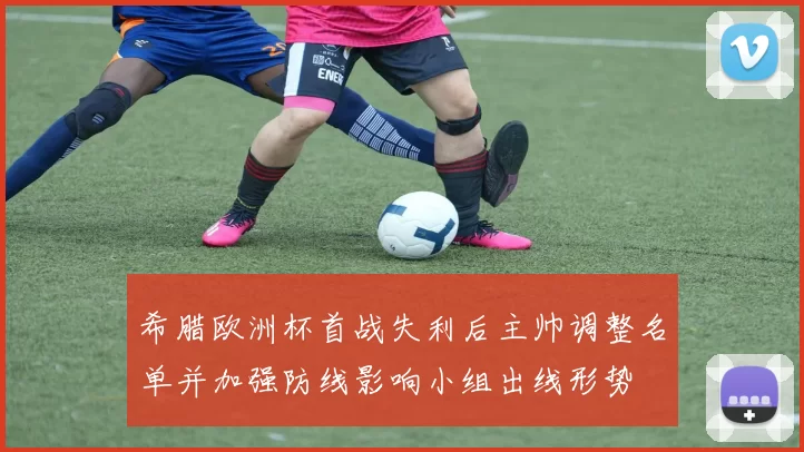 希腊欧洲杯首战失利后主帅调整名单并加强防线影响小组出线形势