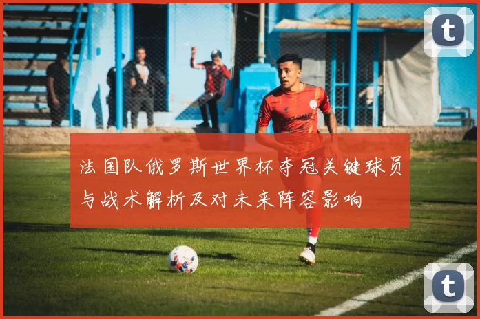法国队俄罗斯世界杯夺冠关键球员与战术解析及对未来阵容影响