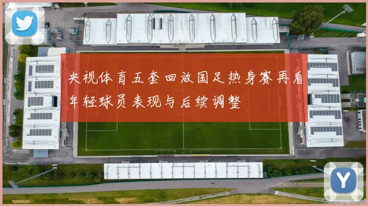 央视体育五套回放国足热身赛再看年轻球员表现与后续调整